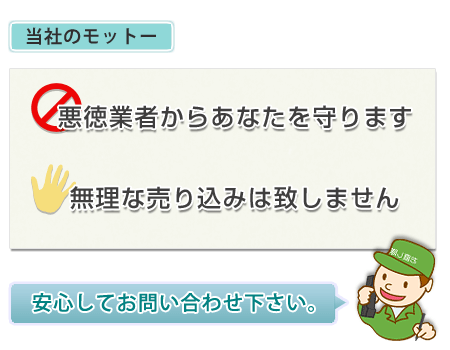 わが社のモットー。１、無理な売り込みはしません。２、悪徳業者からあなたを守ります。